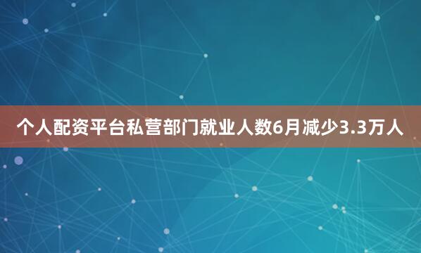 个人配资平台私营部门就业人数6月减少3.3万人