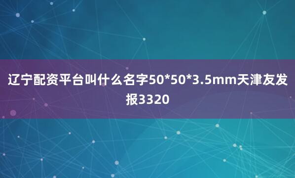 辽宁配资平台叫什么名字50*50*3.5mm天津友发报3320