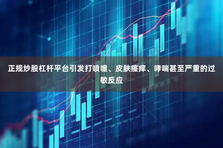正规炒股杠杆平台引发打喷嚏、皮肤瘙痒、哮喘甚至严重的过敏反应
