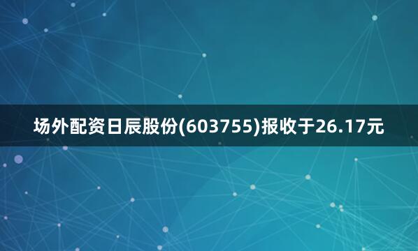 场外配资日辰股份(603755)报收于26.17元