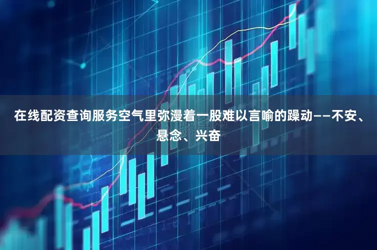 在线配资查询服务空气里弥漫着一股难以言喻的躁动——不安、悬念、兴奋