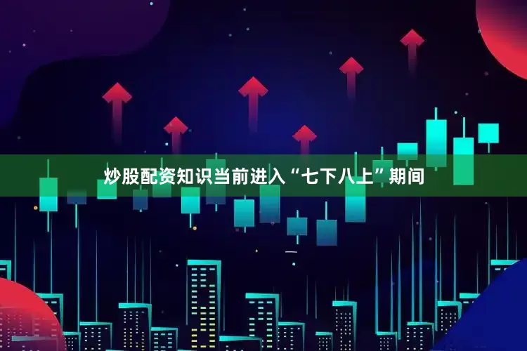 炒股配资知识　　当前进入“七下八上”期间