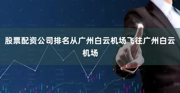 股票配资公司排名从广州白云机场飞往广州白云机场
