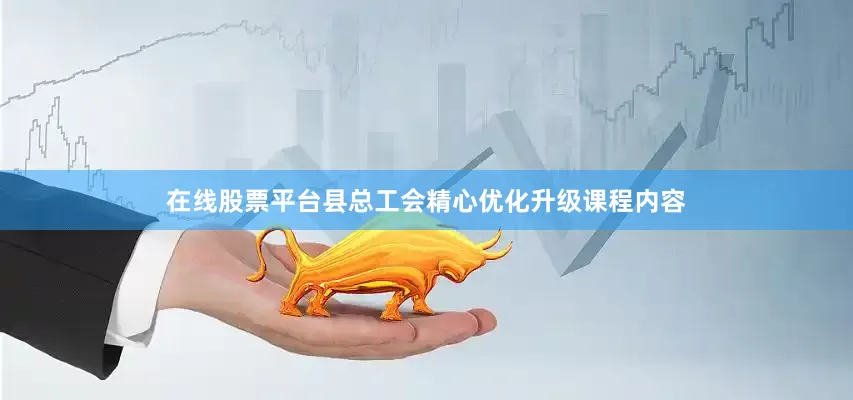在线股票平台县总工会精心优化升级课程内容