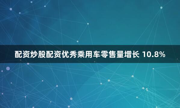 配资炒股配资优秀乘用车零售量增长 10.8%