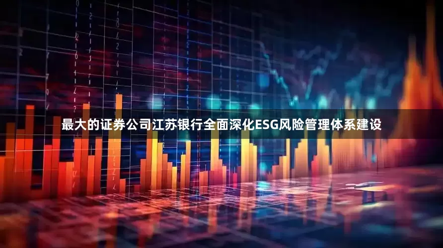 最大的证券公司江苏银行全面深化ESG风险管理体系建设