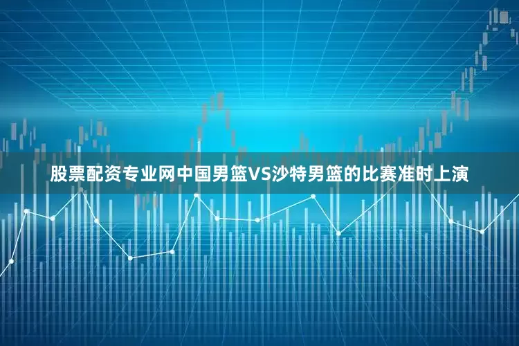 股票配资专业网中国男篮VS沙特男篮的比赛准时上演
