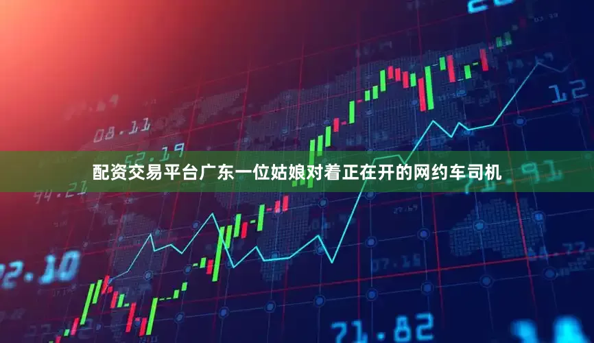 配资交易平台广东一位姑娘对着正在开的网约车司机