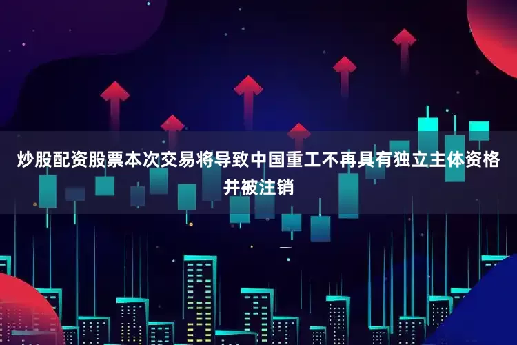 炒股配资股票本次交易将导致中国重工不再具有独立主体资格并被注销