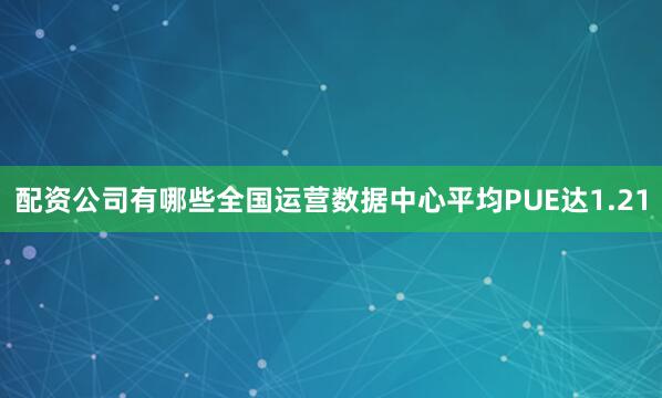配资公司有哪些全国运营数据中心平均PUE达1.21