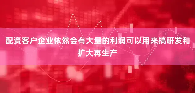 配资客户企业依然会有大量的利润可以用来搞研发和扩大再生产
